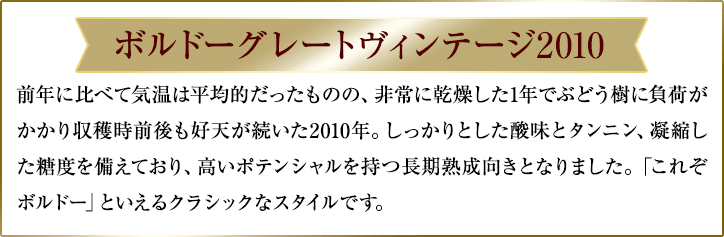 ボルドーグレートヴィンテージ2010/前年に比べて気温は平均的だったものの、非常に乾燥した1年でぶどう樹に負荷がかかり収穫時前後も好天が続いた2010年。しっかりとした酸味とタンニン、凝縮した糖度を備えており、高いポテンシャルを持つ長期熟成向きとなりました。「これぞボルドー」といえるクラシックなスタイルです。