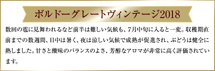 ボルドーグレートヴィンテージ2018/数回の雹に見舞われるなど前半は難しい気候も、７月中旬に入ると一変。収穫期直前までの数週間、日中は暑く、夜は涼しい気候で成熟が促進され、ぶどうは健全に熟しました。甘さと酸味のバランスのよさ、芳醇なアロマが非常に高く評価されています。
