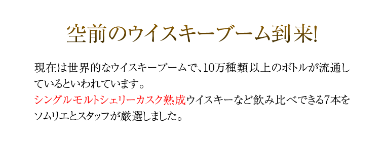 空前のウイスキーブーム到来！現在は世界的なウイスキーブームで、10万種類以上のボトルが流通しているといわれています。シングルモルトシェリーカスク熟成ウイスキーなど飲み比べできる7本をソムリエとスタッフが厳選しました。
