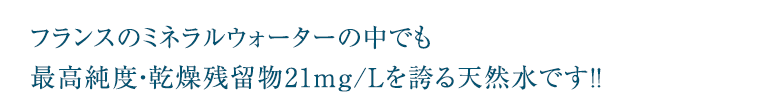 フランスのミネラルウォーターの中でも最高純度・乾燥残留物21mg/Lを誇る天然水です！！