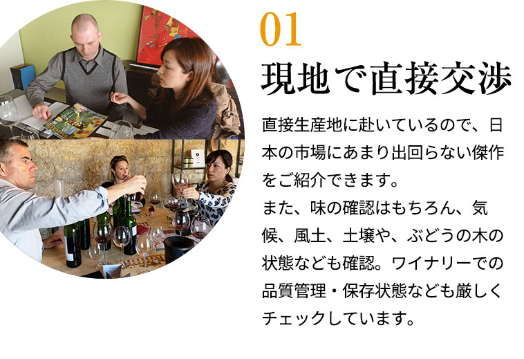 現地で直接交渉/直接生産地に赴いているので、日本の市場にあまり出回らない傑作をご紹介できます。また、味の確認はもちろん、気候、風土、土壌や、ぶどうの木の状態なども確認。ワイナリーでの品質管理・保存状態なども厳しくチェックしています。