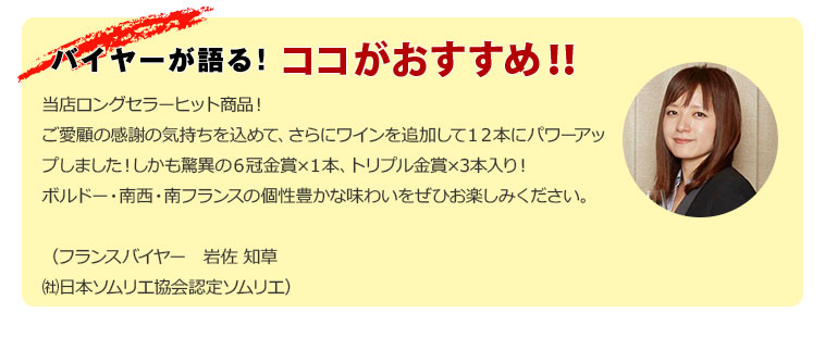当店ロングセラーヒット商品！ご愛顧の感謝の気持ちを込めて、さらにワインを追加して１２本にパワーアップしました！しかも驚異の６冠金賞×１本、トリプル金賞×3本入り！ボルドー・南西・南フランスの個性豊かな味わいをぜひお楽しみください。（フランスバイヤー　岩佐 知草 (社)日本ソムリエ協会認定ソムリエ）