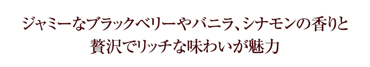 ジャミーなブラックベリーやバニラ、シナモンの香りと贅沢でリッチな味わいが魅力
