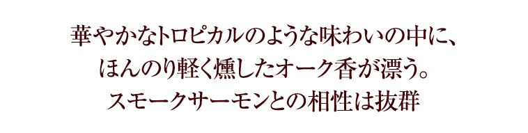 華やかなトロピカルのような味わいの中に、ほんのり軽く燻したオーク香が漂う。スモークサーモンとの相性は抜群