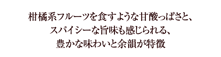 柑橘系フルーツを食すような甘酸っぱさと、スパイシーな旨味も感じられる、豊かな味わいと余韻が特徴