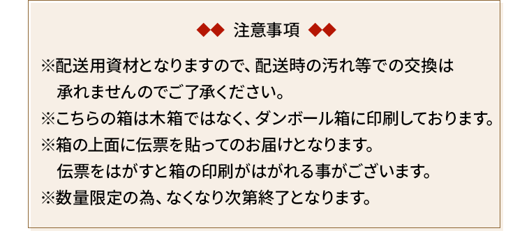 注意事項　※配送用資材となりますので、配送時の汚れ等での交換は　承れませんのでご了承ください。※こちらの箱は木箱ではなく、ダンボール箱に印刷しております。※箱の上面に伝票を貼ってのお届けとなります。　伝票をはがすと箱の印刷がはがれる事がございます。※数量限定の為、なくなり次第終了となります。
