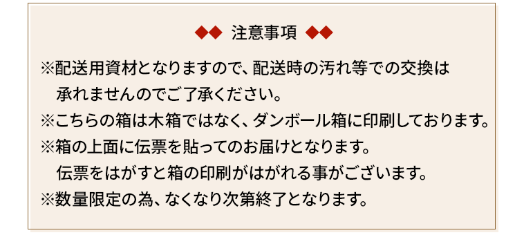 注意事項/※配送用資材となりますので、配送時の汚れ等での交換は　承れませんのでご了承ください。※こちらの箱は木箱ではなく、ダンボール箱に印刷しております。※箱の上面に伝票を貼ってのお届けとなります。　伝票をはがすと箱の印刷がはがれる事がございます。※数量限定の為、なくなり次第終了となります。