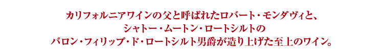 カリフォルニアワインの父と呼ばれたロバート・モンダヴィと、シャトー・ムートン・ロートシルトのバロン・フィリップ・ド・ロートシルト男爵が造り上げた至上のワイン。