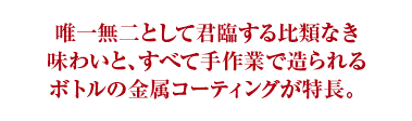 唯一無二として君臨する比類なき味わいと、すべて手作業で造られるボトルの金属コーティングが特長。