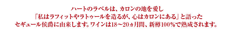 ハートのラベルは、カロンの地を愛し「私はラフィットやラトゥールを造るが、心はカロンにある」と語ったセギュール侯爵に由来します。ワインは18～20ヵ月間、新樽100％で熟成されます。