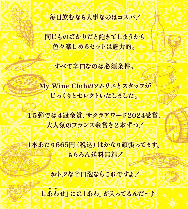 毎日飲むなら大事なのはコスパ！同じものばかりだと飽きてしまうから色々楽しめるセットは魅力的。すべて辛口なのは必須条件。My Wine Clubのソムリエとスタッフがじっくりとセレクトいたしました。1本あたり665円（税込）はかなり頑張ってます。もちろん送料無料！おトクな辛口泡ならこれですよ！「しあわせ」には「あわ」が入ってるんだ～♪