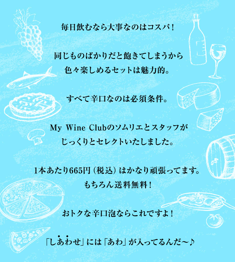 毎日飲むなら大事なのはコスパ！同じものばかりだと飽きてしまうから色々楽しめるセットは魅力的。すべて辛口なのは必須条件。My Wine Clubのソムリエとスタッフがじっくりとセレクトいたしました。1本あたり665円（税込）はかなり頑張ってます。もちろん送料無料！おトクな辛口泡ならこれですよ！「しあわせ」には「あわ」が入ってるんだ～♪