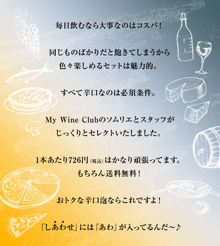 毎日飲むなら大事なのはコスパ！同じものばかりだと飽きてしまうから色々楽しめるセットは魅力的。すべて辛口なのは必須条件。My Wine Clubのソムリエとスタッフがじっくりとセレクトいたしました。1本あたり726円（税込）はかなり頑張ってます。もちろん送料無料！おトクな辛口泡ならこれですよ！「しあわせ」には「あわ」が入ってるんだ～♪