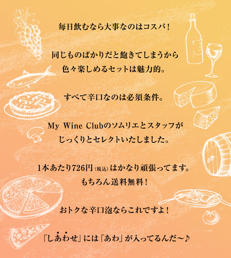 毎日飲むなら大事なのはコスパ！同じものばかりだと飽きてしまうから色々楽しめるセットは魅力的。すべて辛口なのは必須条件。My Wine Clubのソムリエとスタッフがじっくりとセレクトいたしました。1本あたり726円（税込）はかなり頑張ってます。もちろん送料無料！おトクな辛口泡ならこれですよ！「しあわせ」には「あわ」が入ってるんだ～♪