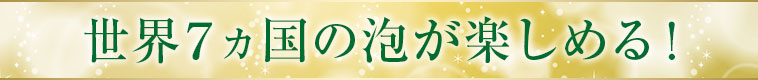 世界７ヵ国の泡が楽しめる！