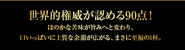 世界的権威が認める90点！ほのかな苦味が旨みへと変わり、口いっぱいに上質な余韻が広がる、まさに至福の1杯。