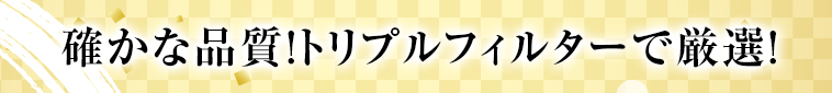 確かな品質！トリプルフィルターで厳選！