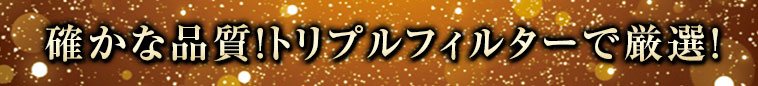確かな品質！トリプルフィルターで厳選！