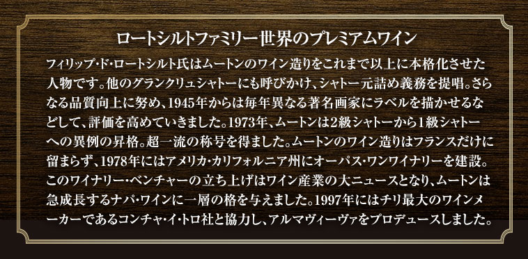 ロートシルトファミリー世界のプレミアムワイン　フィリップ・ド・ロートシルト氏はムートンのワイン造りをこれまで以上に本格化させた人物です。他のグランクリュシャトーにも呼びかけ、シャトー元詰め義務を提唱。さらなる品質向上に努め、1945年からは毎年異なる著名画家にラベルを描かせるなどして、評価を高めていきました。1973年、ムートンは２級シャトーから１級シャトーへの異例の昇格。超一流の称号を得ました。ムートンのワイン造りはフランスだけに留まらず、1978年にはアメリカ・カリフォルニア州にオーパス・ワンワイナリーを建設。このワイナリー・ベンチャーの立ち上げはワイン産業の大ニュースとなり、ムートンは急成長するナパ・ワインに一層の格を与えました。1997年にはチリ最大のワインメーカーであるコンチャ・イ・トロ社と協力し、アルマヴィーヴァをプロデュースしました。
