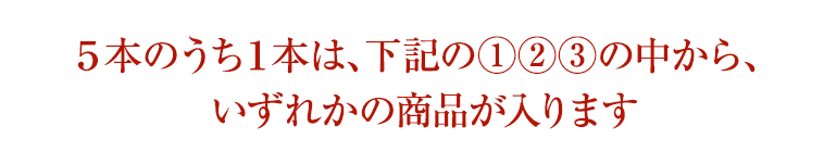 5本のうち1本は、下記の①②③の中から、 いずれかの商品が入ります