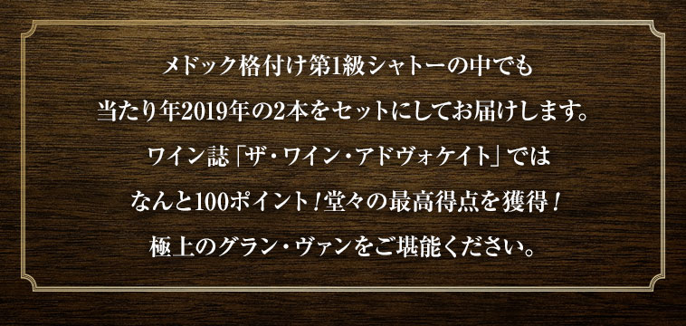 メドック格付け第1級シャトーの中でも当たり年2019年の2本をセットにしてお届けします。ワイン誌「ザ・ワイン・アドヴォケイト」ではなんと100ポイント！堂々の最高得点を獲得！極上のグラン・ヴァンをご堪能ください。