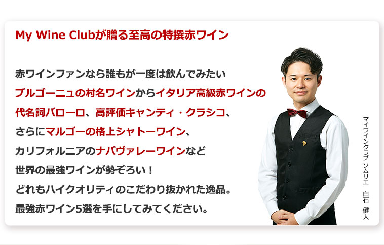 My Wine Clubが贈る至高の特撰赤ワイン　赤ワインファンなら誰もが一度は飲んでみたいブルゴーニュの村名ワインからイタリア高級赤ワインの代名詞バローロ、高評価キャンティ・クラシコ、さらにマルゴーの格上シャトーワイン、カリフォルニアのナパヴァレーワインなど世界の最強ワインが勢ぞろい！どれもハイクオリティのこだわり抜かれた逸品。最強赤ワイン5選を手にしてみてください。