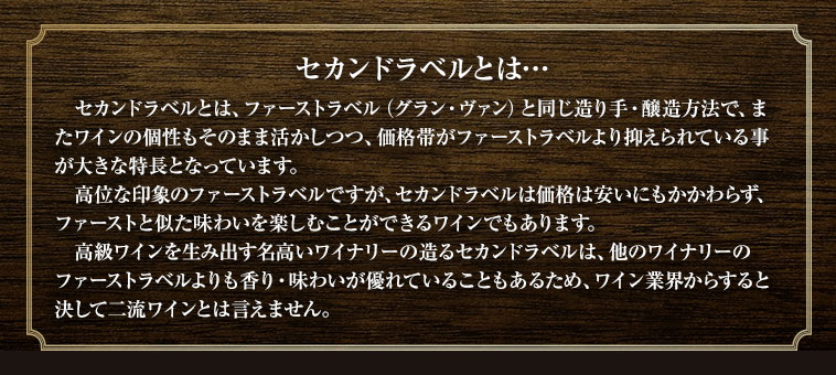 セカンドラベルとは、ファーストラベル（グラン・ヴァン）と同じ造り手・醸造方法で、またワインの個性もそのまま活かしつつ、価格帯がファーストラベルより抑えられている事が大きな特長となっています。高位な印象のファーストラベルですが、セカンドラベルは価格は安いにもかかわらず、ファーストと似た味わいを楽しむことができるワインでもあります。高級ワインを生み出す名高いワイナリーの造るセカンドラベルは、他のワイナリーのファーストラベルよりも香り・味わいが優れていることもあるため、ワイン業界からすると決して二流ワインとは言えません。